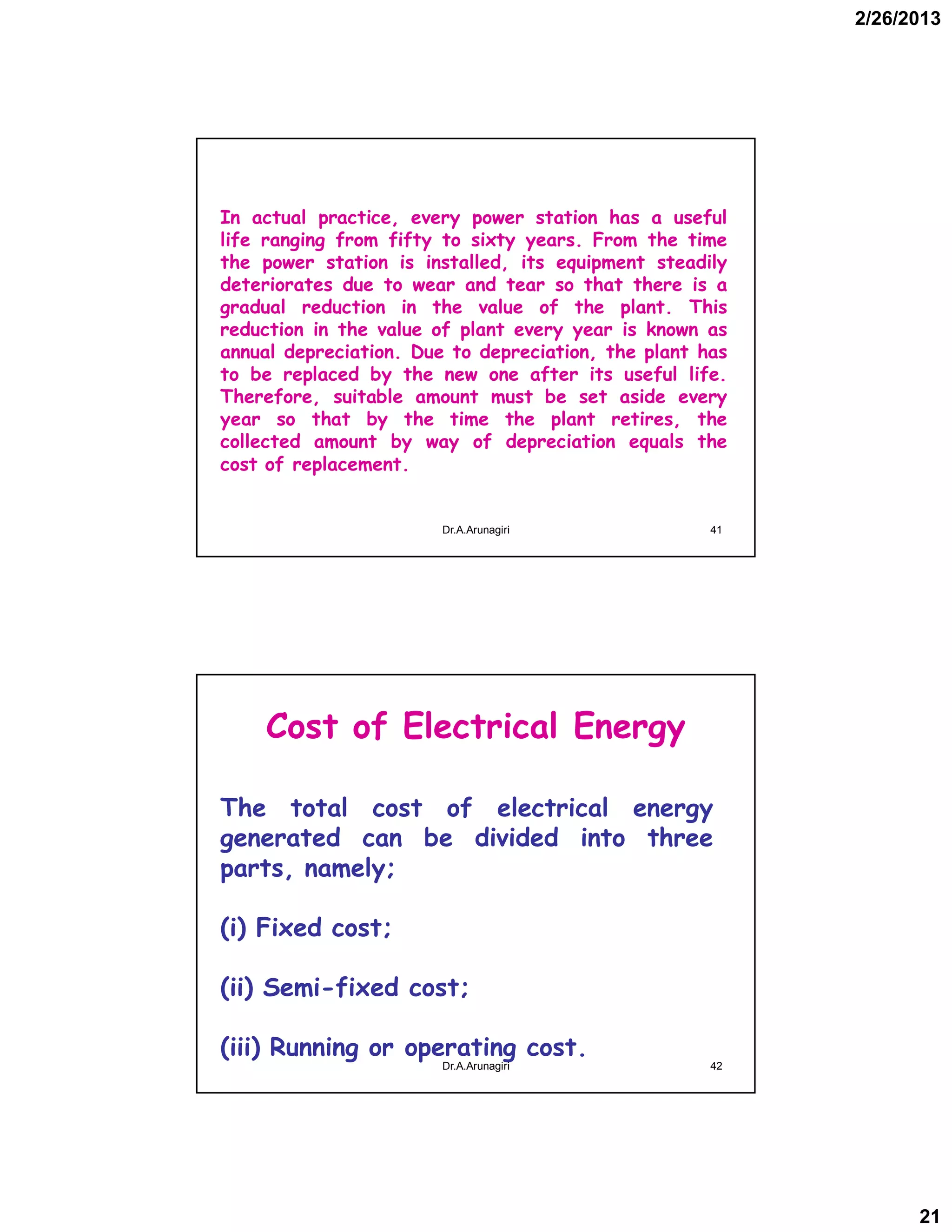 2/26/2013
21
In actual practice, every power station has a useful
life ranging from fifty to sixty years. From the time
the power station is installed, its equipment steadily
deteriorates due to wear and tear so that there is a
gradual reduction in the value of the plant. This
reduction in the value of plant every year is known as
annual depreciation. Due to depreciation, the plant has
to be replaced by the new one after its useful life.
Therefore, suitable amount must be set aside every
year so that by the time the plant retires, the
collected amount by way of depreciation equals the
cost of replacement.
41Dr.A.Arunagiri
Cost of Electrical Energy
The total cost of electrical energy
generated can be divided into three
parts, namely;
(i) Fixed cost;
(ii) Semi-fixed cost;
(iii) Running or operating cost.
42Dr.A.Arunagiri
 
