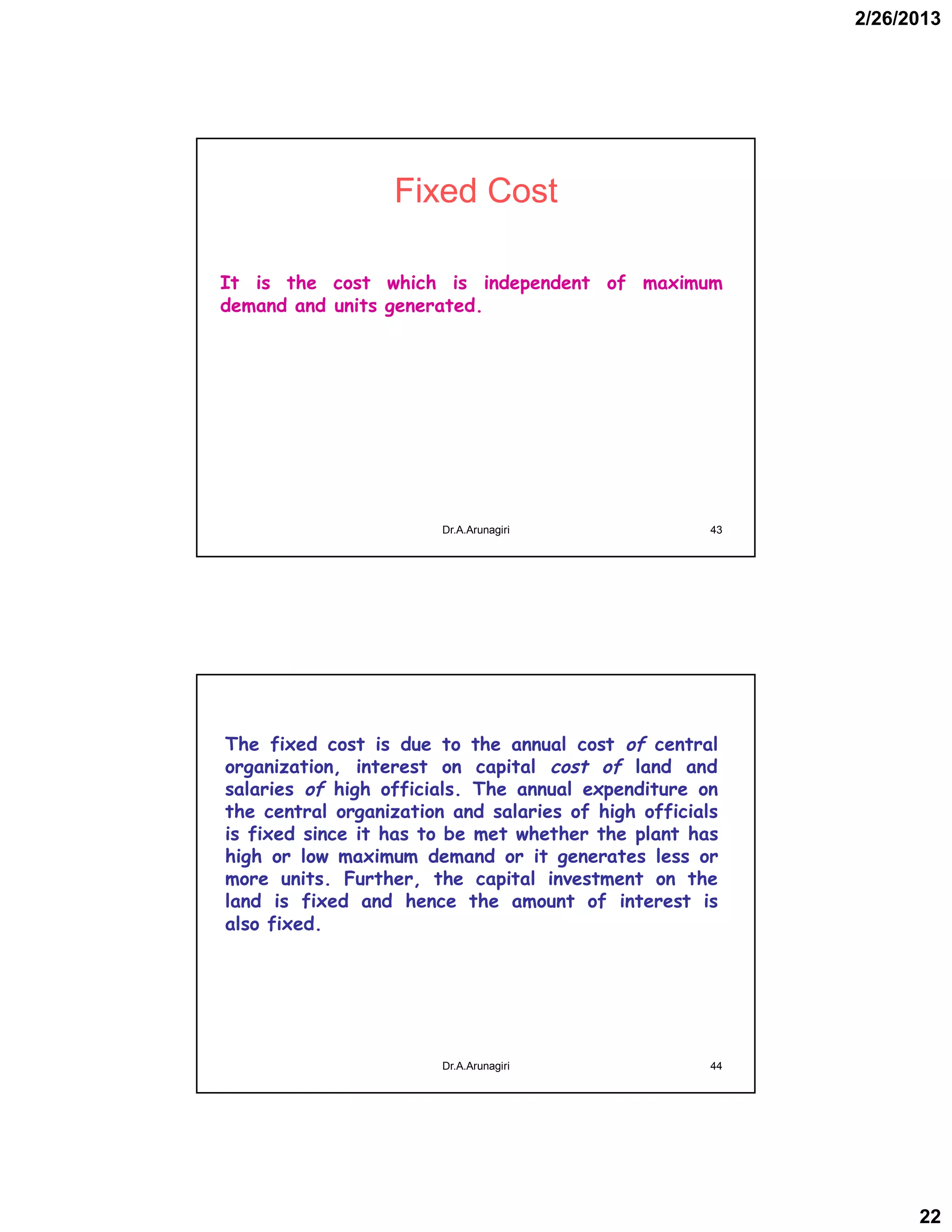 2/26/2013
22
Fixed Cost
It is the cost which is independent of maximum
demand and units generated.
43Dr.A.Arunagiri
The fixed cost is due to the annual cost of central
organization, interest on capital cost of land and
salaries of high officials. The annual expenditure on
the central organization and salaries of high officials
is fixed since it has to be met whether the plant has
high or low maximum demand or it generates less or
more units. Further, the capital investment on the
land is fixed and hence the amount of interest is
also fixed.
44Dr.A.Arunagiri
 