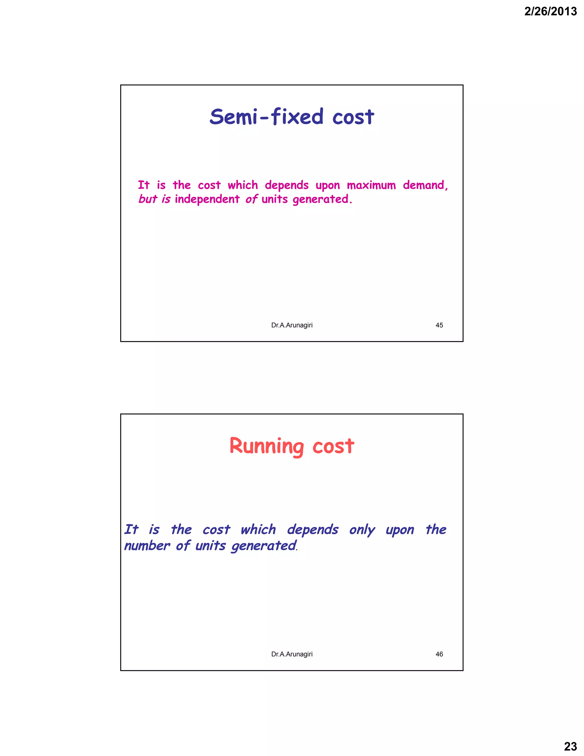 2/26/2013
23
Semi-fixed cost
It is the cost which depends upon maximum demand,
but is independent of units generated.
45Dr.A.Arunagiri
Running cost
It is the cost which depends only upon the
number of units generated.
46Dr.A.Arunagiri
 