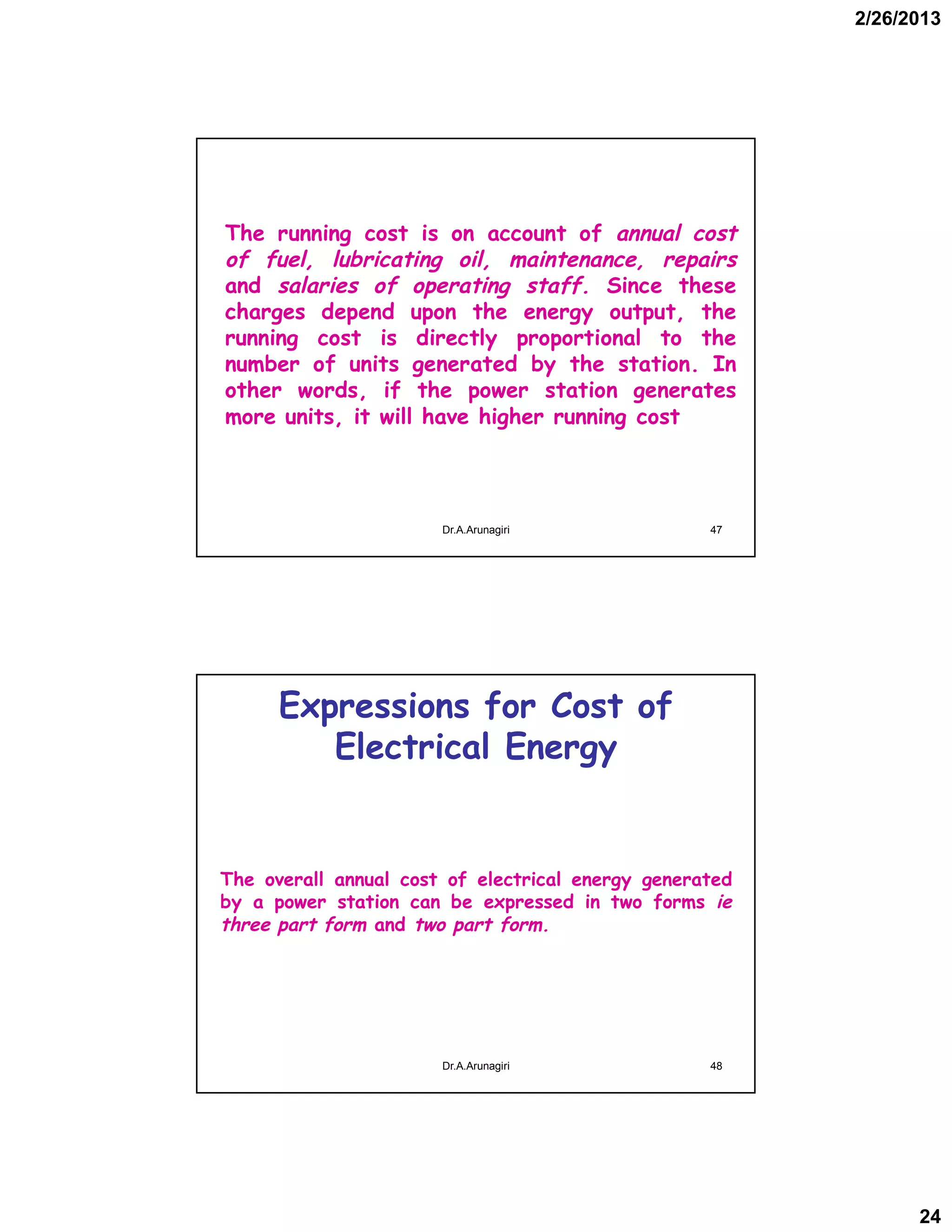 2/26/2013
24
The running cost is on account of annual cost
of fuel, lubricating oil, maintenance, repairs
and salaries of operating staff. Since these
charges depend upon the energy output, the
running cost is directly proportional to the
number of units generated by the station. In
other words, if the power station generates
more units, it will have higher running cost
47Dr.A.Arunagiri
Expressions for Cost of
Electrical Energy
The overall annual cost of electrical energy generated
by a power station can be expressed in two forms ie
three part form and two part form.
48Dr.A.Arunagiri
 