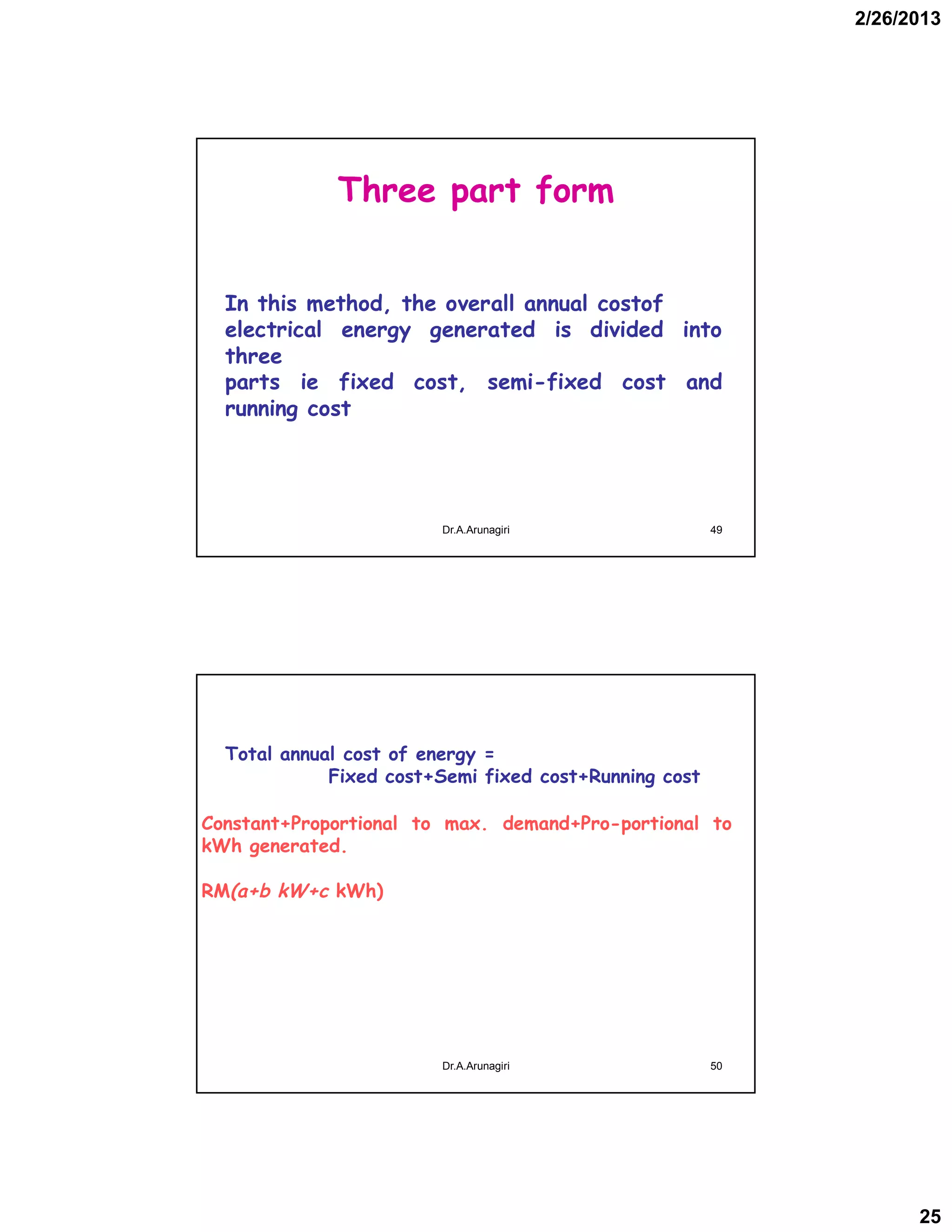 2/26/2013
25
Three part form
In this method, the overall annual costof
electrical energy generated is divided into
three
parts ie fixed cost, semi-fixed cost and
running cost
49Dr.A.Arunagiri
Total annual cost of energy =
Fixed cost+Semi fixed cost+Running cost
Constant+Proportional to max. demand+Pro­portional to
kWh generated.
RM(a+b kW+c kWh)
50Dr.A.Arunagiri
 