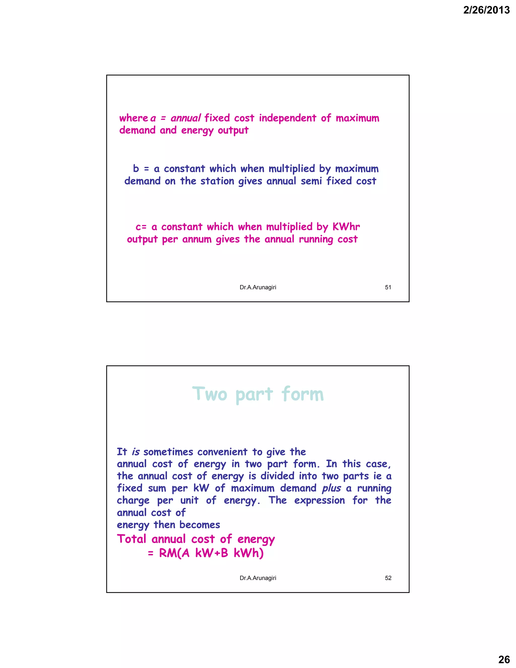 2/26/2013
26
wherea = annual fixed cost independent of maximum
demand and energy output
b = a constant which when multiplied by maximum
demand on the station gives annual semi fixed cost
c= a constant which when multiplied by KWhr
output per annum gives the annual running cost
51Dr.A.Arunagiri
Two part form
It is sometimes convenient to give the
annual cost of energy in two part form. In this case,
the annual cost of energy is divided into two parts ie a
fixed sum per kW of maximum demand plus a running
charge per unit of energy. The expression for the
annual cost of
energy then becomes
Total annual cost of energy
= RM(A kW+B kWh)
52Dr.A.Arunagiri
 