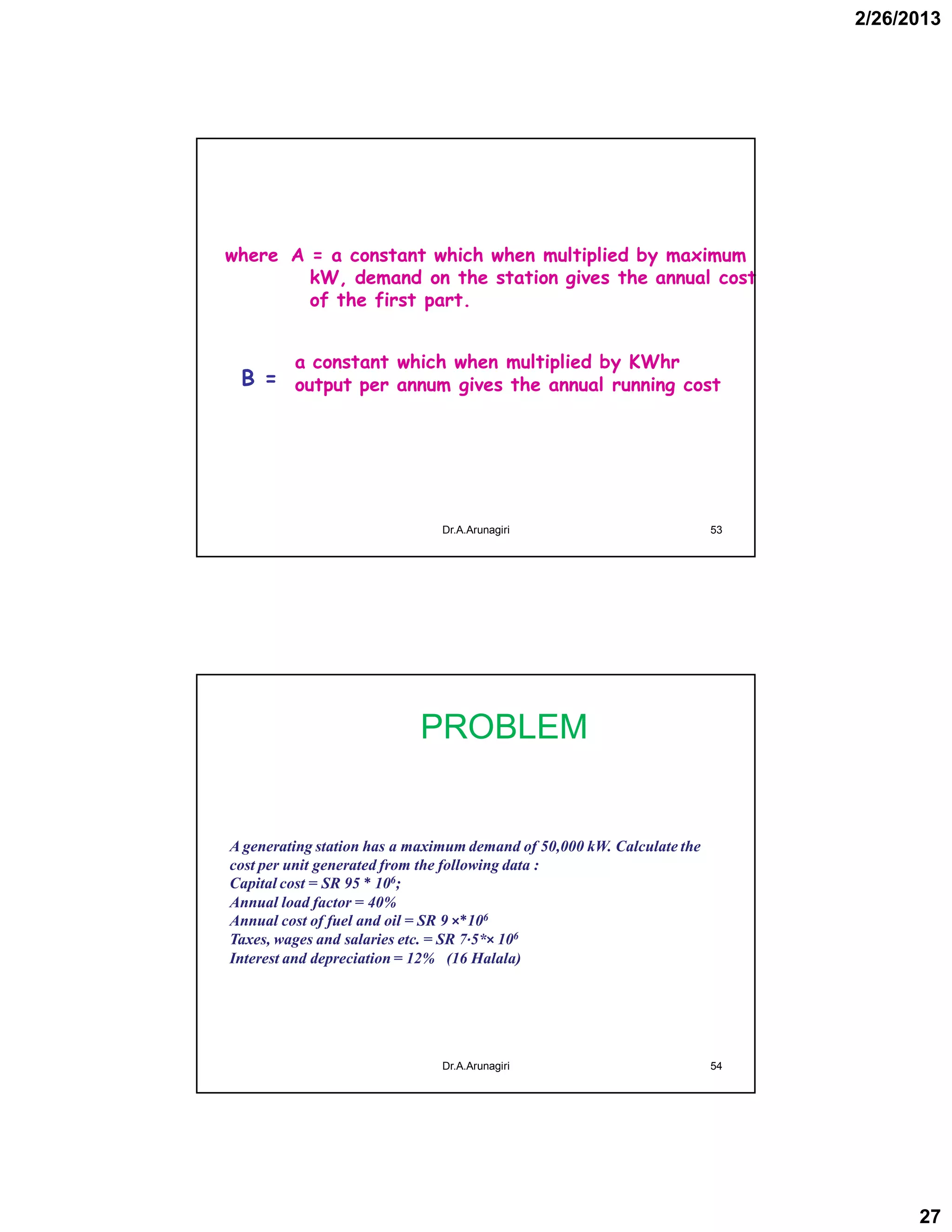 2/26/2013
27
where A = a constant which when multiplied by maximum
kW, demand on the station gives the annual cost
of the first part.
B =
53Dr.A.Arunagiri
a constant which when multiplied by KWhr
output per annum gives the annual running cost
PROBLEM
54
A generating station has a maximum demand of 50,000 kW. Calculate the
cost per unit generated from the following data :
Capital cost = SR 95 * 106;
Annual load factor = 40%
Annual cost of fuel and oil = SR 9 ×*106
Taxes, wages and salaries etc. = SR 7·5*× 106
Interest and depreciation = 12% (16 Halala)
Dr.A.Arunagiri
 