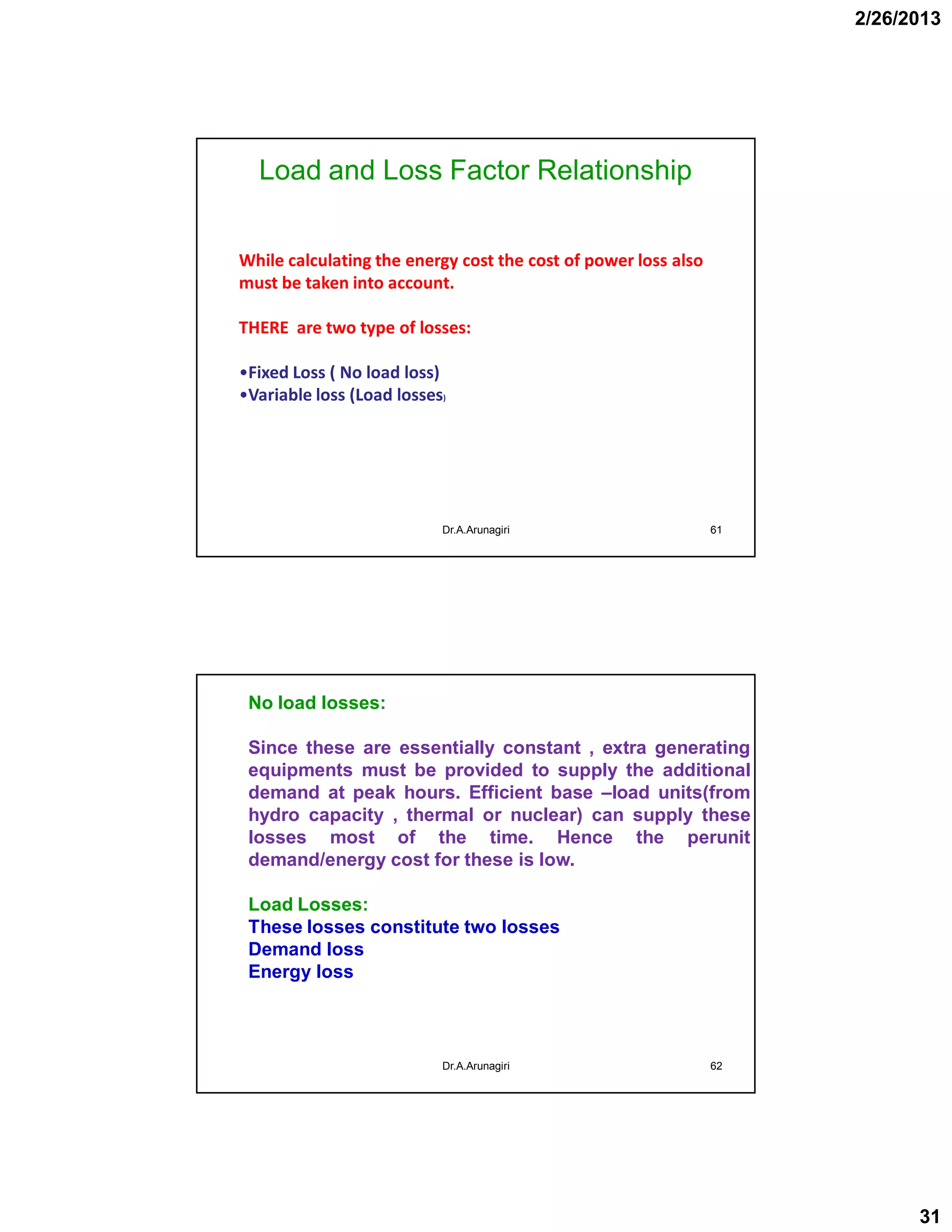 2/26/2013
31
Load and Loss Factor Relationship
61
While calculating the energy cost the cost of power loss also
must be taken into account.
THERE are two type of losses:
•Fixed Loss ( No load loss)
•Variable loss (Load losses)
Dr.A.Arunagiri
62
No load losses:
Since these are essentially constant , extra generating
equipments must be provided to supply the additional
demand at peak hours. Efficient base –load units(from
hydro capacity , thermal or nuclear) can supply these
losses most of the time. Hence the perunit
demand/energy cost for these is low.
Load Losses:
These losses constitute two losses
Demand loss
Energy loss
Dr.A.Arunagiri
 