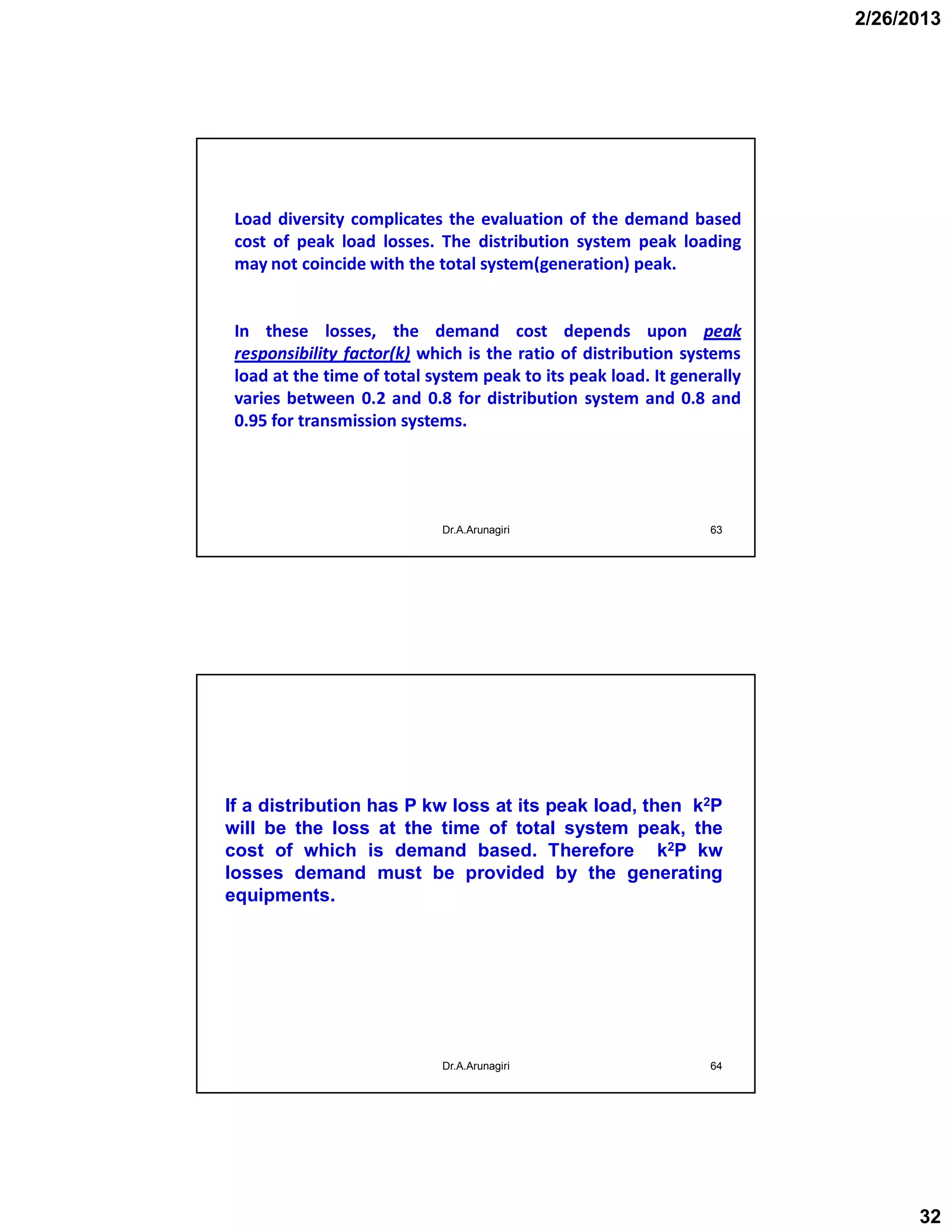 2/26/2013
32
63
Load diversity complicates the evaluation of the demand based
cost of peak load losses. The distribution system peak loading
may not coincide with the total system(generation) peak.
In these losses, the demand cost depends upon peak
responsibility factor(k) which is the ratio of distribution systems
load at the time of total system peak to its peak load. It generally
varies between 0.2 and 0.8 for distribution system and 0.8 and
0.95 for transmission systems.
Dr.A.Arunagiri
Dr.A.Arunagiri 64
If a distribution has P kw loss at its peak load, then k2P
will be the loss at the time of total system peak, the
cost of which is demand based. Therefore k2P kw
losses demand must be provided by the generating
equipments.
 