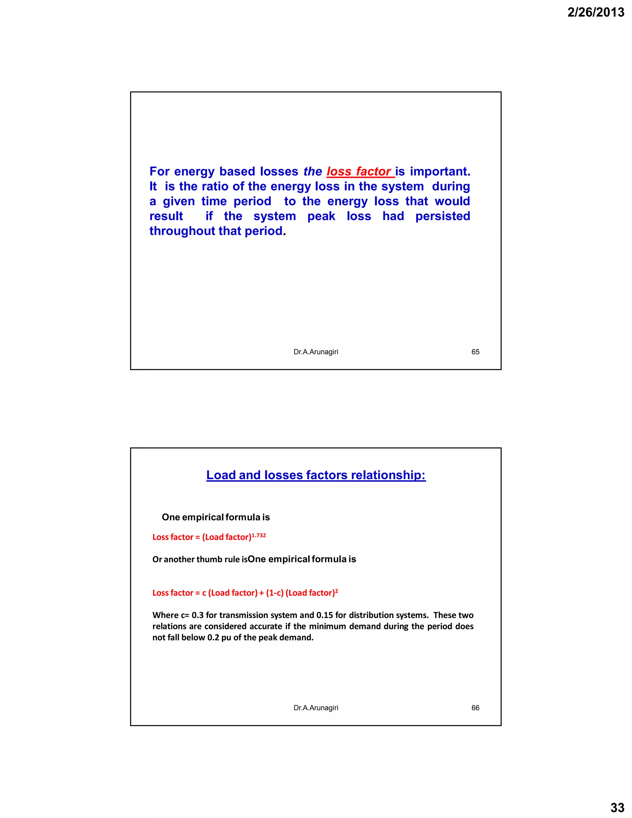 2/26/2013
33
Dr.A.Arunagiri 65
For energy based losses the loss factor is important.
It is the ratio of the energy loss in the system during
a given time period to the energy loss that would
result if the system peak loss had persisted
throughout that period.
Load and losses factors relationship:
66
Loss factor = (Load factor)1.732
Or another thumb rule isOne empirical formula is
Loss factor = c (Load factor) + (1-c) (Load factor)2
Where c= 0.3 for transmission system and 0.15 for distribution systems. These two
relations are considered accurate if the minimum demand during the period does
not fall below 0.2 pu of the peak demand.
Dr.A.Arunagiri
One empirical formula is
 