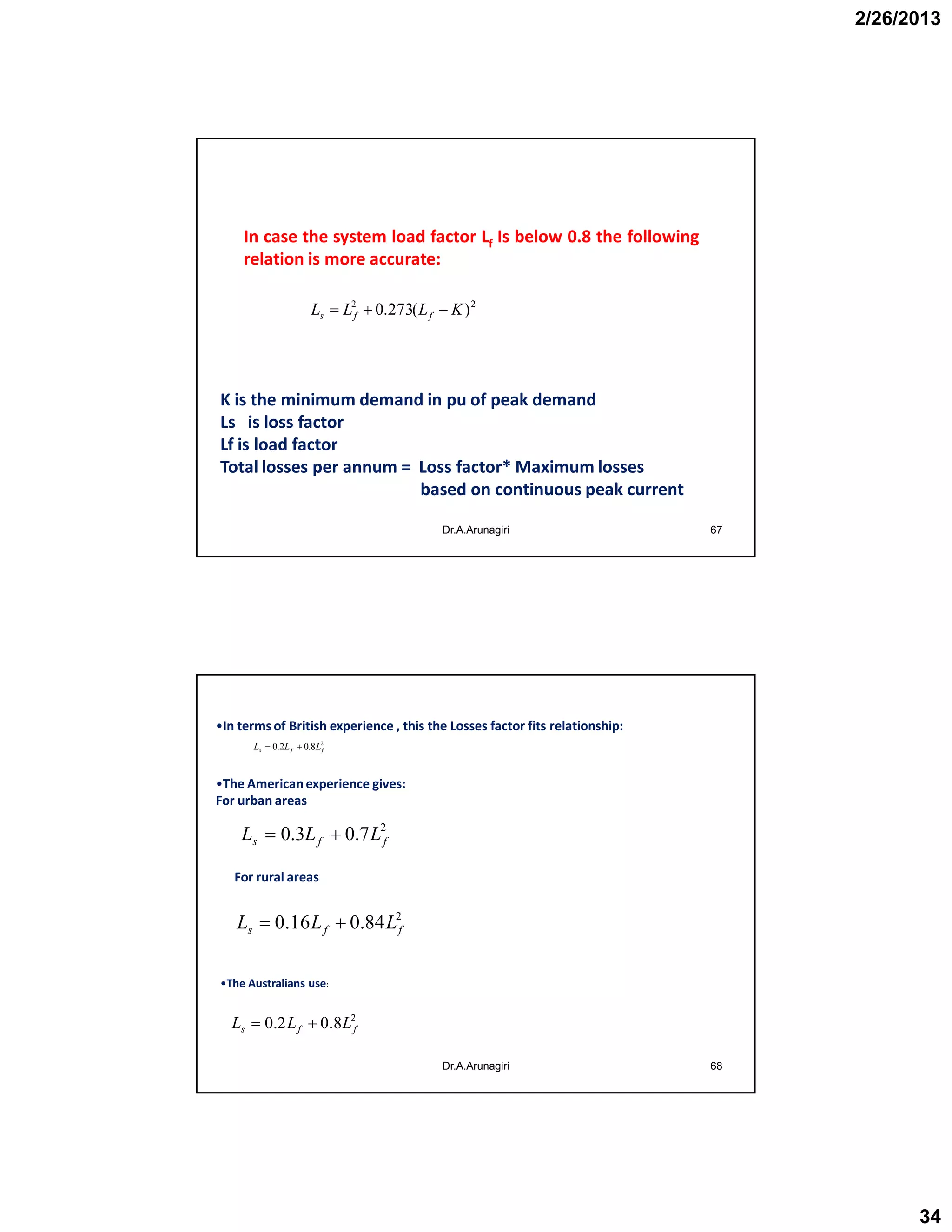 2/26/2013
34
Dr.A.Arunagiri 67
In case the system load factor Lf Is below 0.8 the following
relation is more accurate:
22
)(273.0 KLLL ffs 
K is the minimum demand in pu of peak demand
Ls is loss factor
Lf is load factor
Total losses per annum = Loss factor* Maximum losses
based on continuous peak current
68
2
8.02.0 ffs LLL 
2
7.03.0 ffs LLL 
2
84.016.0 ffs LLL 
2
8.02.0 ffs LLL 
•In terms of British experience , this the Losses factor fits relationship:
•The Americanexperience gives:
For urban areas
For rural areas
•The Australians use:
Dr.A.Arunagiri
 