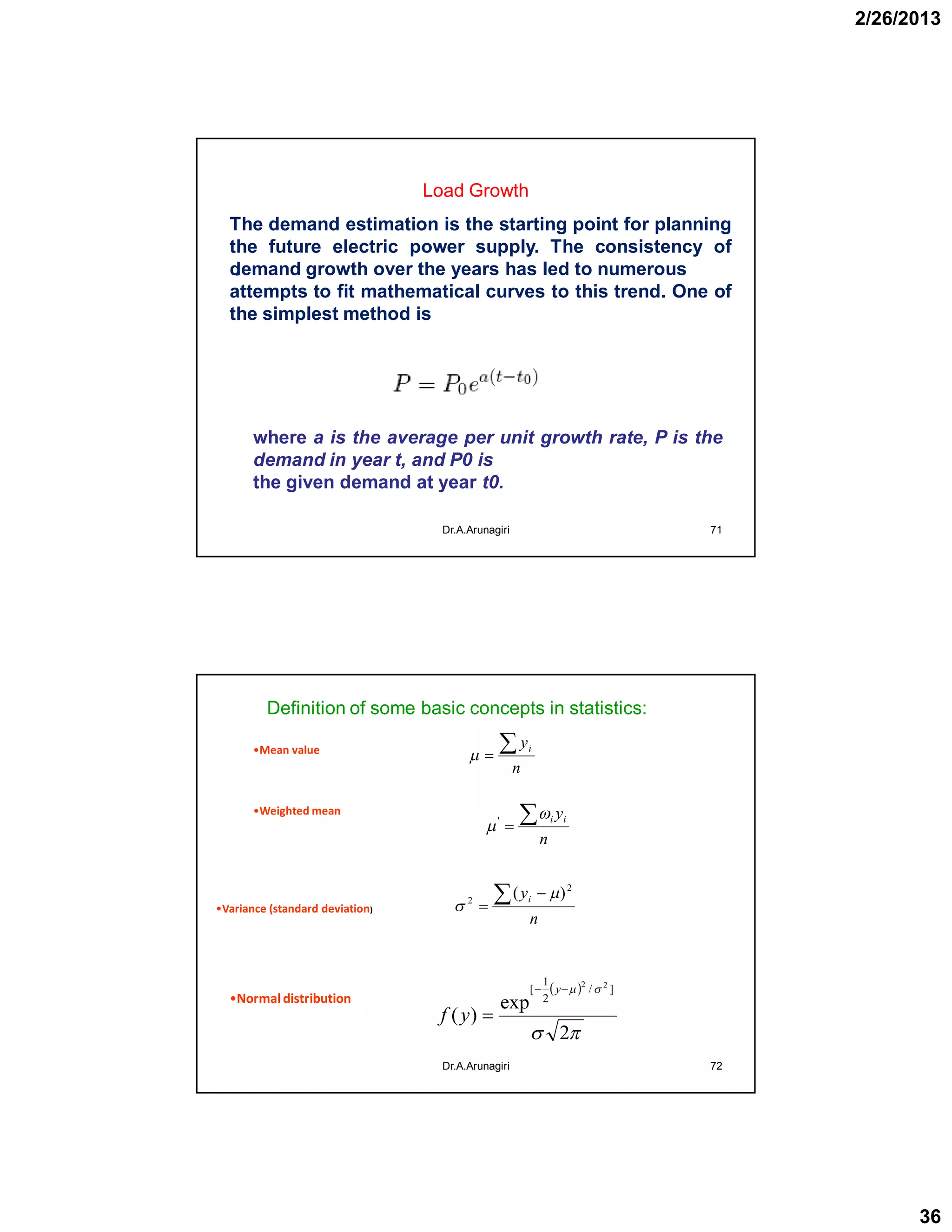 2/26/2013
36
Load Growth
Dr.A.Arunagiri 71
.
The demand estimation is the starting point for planning
the future electric power supply. The consistency of
demand growth over the years has led to numerous
attempts to fit mathematical curves to this trend. One of
the simplest method is
where a is the average per unit growth rate, P is the
demand in year t, and P0 is
the given demand at year t0.
Definition of some basic concepts in statistics:
Dr.A.Arunagiri 72
n
yi
n
yii

'
n
yi 

2
2
)( 

 


2
exp
)(
]/
2
1
[ 22


y
yf
•Mean value
•Weighted mean
•Variance (standard deviation)
•Normaldistribution
 
