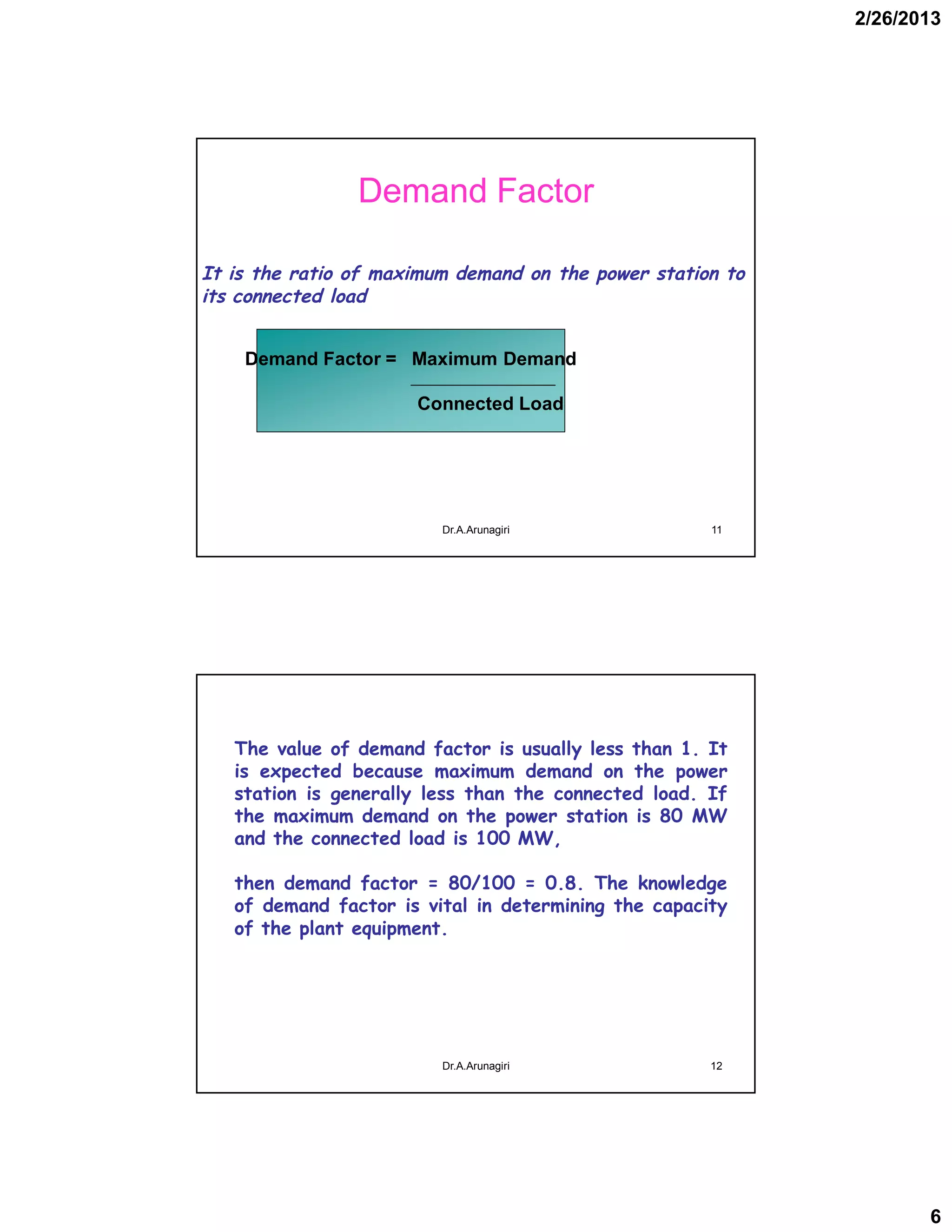 2/26/2013
6
Demand Factor
It is the ratio of maximum demand on the power station to
its connected load
Demand Factor = Maximum Demand
Connected Load
11Dr.A.Arunagiri
The value of demand factor is usually less than 1. It
is expected because maximum demand on the power
station is generally less than the connected load. If
the maximum demand on the power station is 80 MW
and the connected load is 100 MW,
then demand factor = 80/100 = 0.8. The knowledge
of demand factor is vital in determining the capacity
of the plant equipment.
12Dr.A.Arunagiri
 