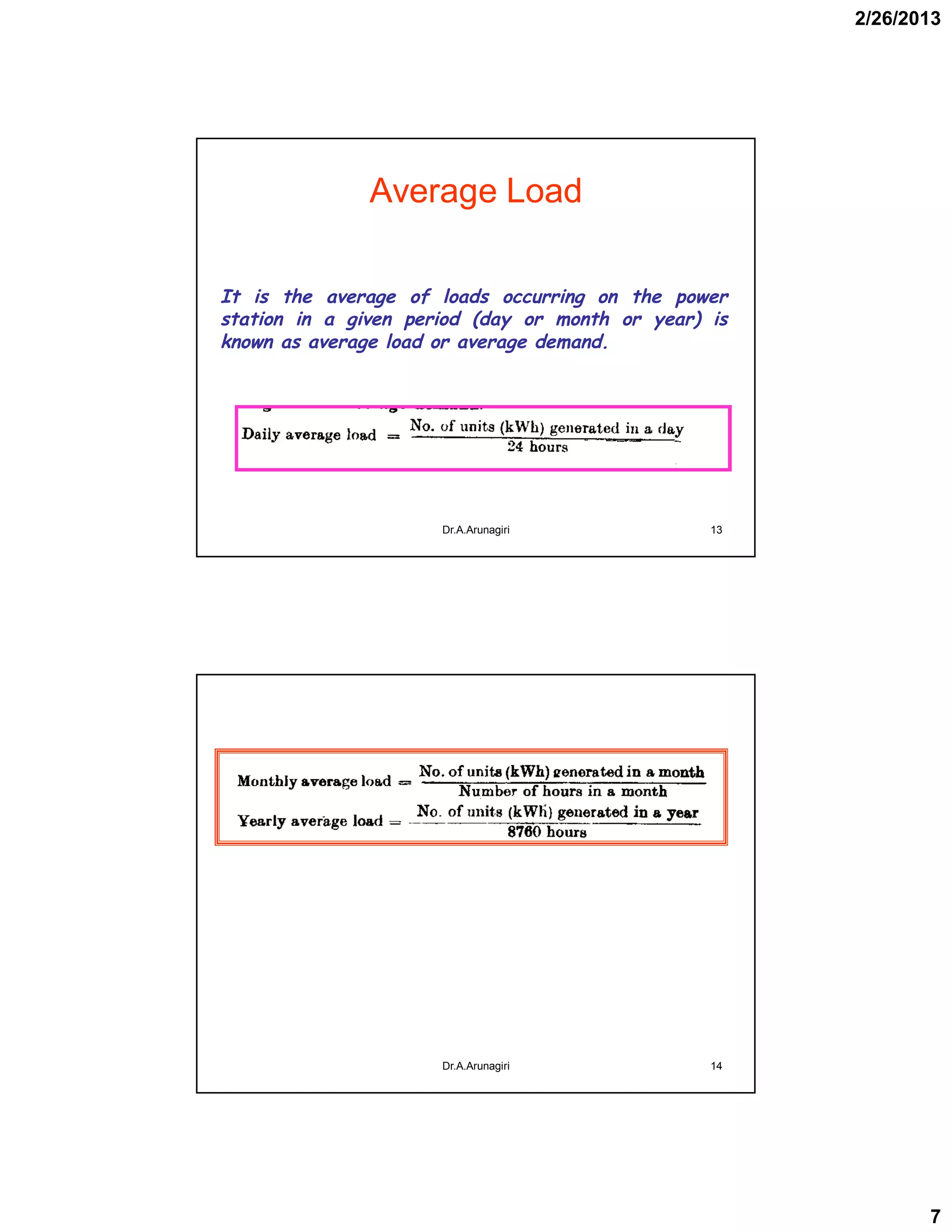 2/26/2013
7
Average Load
It is the average of loads occurring on the power
station in a given period (day or month or year) is
known as average load or average demand.
13Dr.A.Arunagiri
14Dr.A.Arunagiri
 