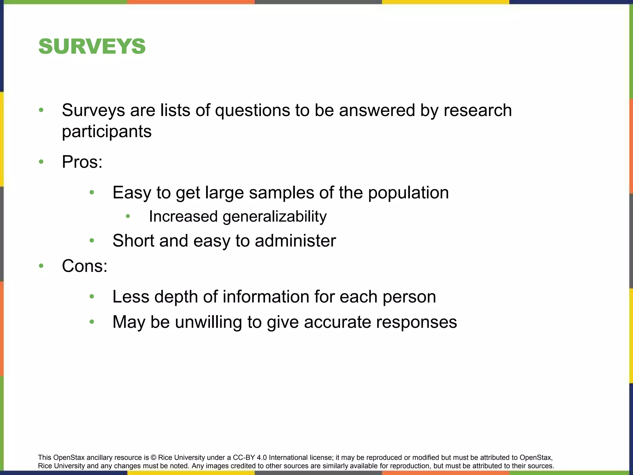 This OpenStax ancillary resource is © Rice University under a CC-BY 4.0 International license; it may be reproduced or modified but must be attributed to OpenStax,
Rice University and any changes must be noted. Any images credited to other sources are similarly available for reproduction, but must be attributed to their sources.
SURVEYS
• Surveys are lists of questions to be answered by research
participants
• Pros:
• Easy to get large samples of the population
• Increased generalizability
• Short and easy to administer
• Cons:
• Less depth of information for each person
• May be unwilling to give accurate responses
 