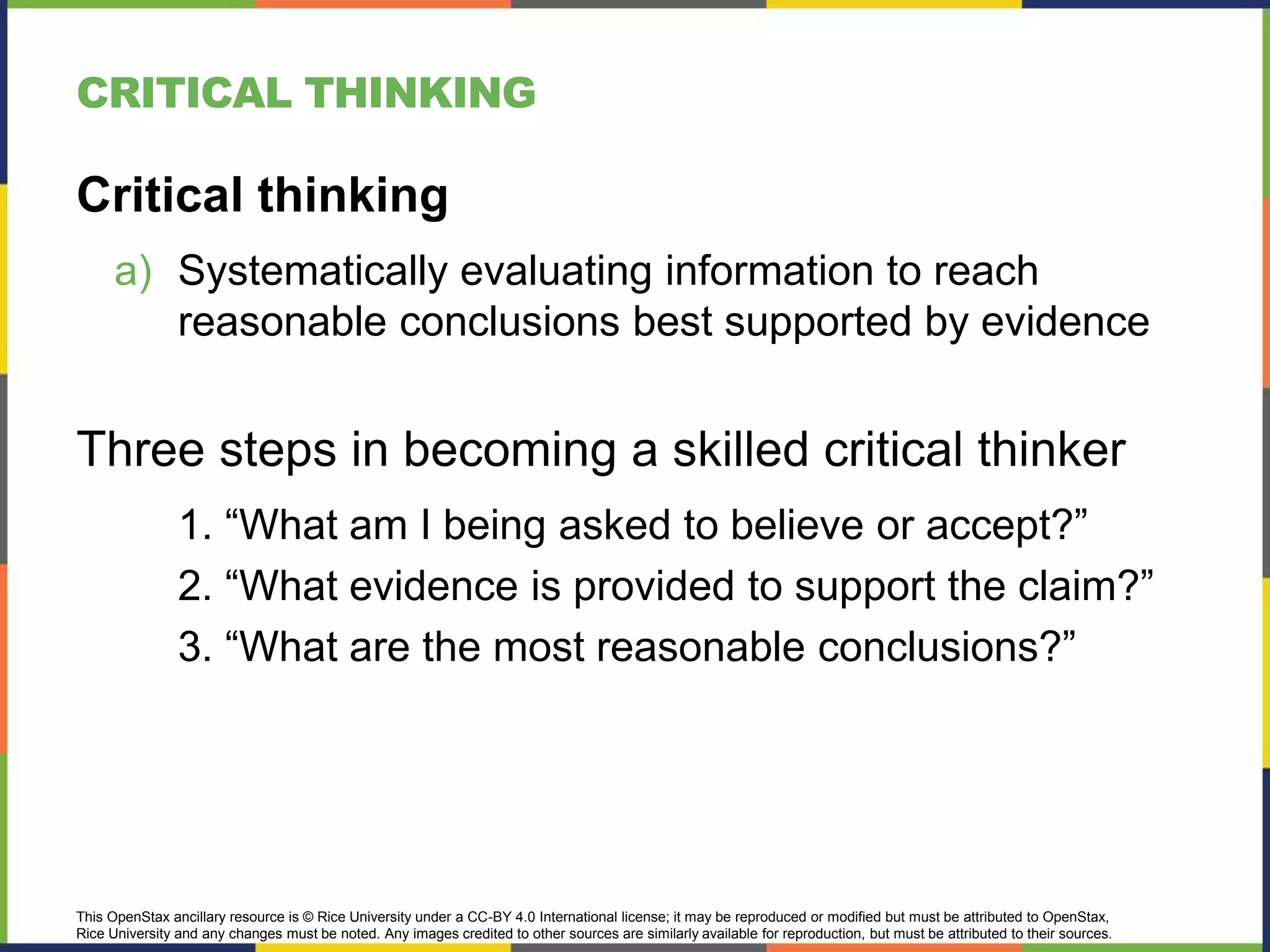 This OpenStax ancillary resource is © Rice University under a CC-BY 4.0 International license; it may be reproduced or modified but must be attributed to OpenStax,
Rice University and any changes must be noted. Any images credited to other sources are similarly available for reproduction, but must be attributed to their sources.
CRITICAL THINKING
Critical thinking
a) Systematically evaluating information to reach
reasonable conclusions best supported by evidence
Three steps in becoming a skilled critical thinker
1. “What am I being asked to believe or accept?”
2. “What evidence is provided to support the claim?”
3. “What are the most reasonable conclusions?”
 