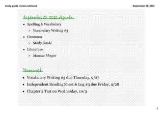 study guide review.notebook                                           September 25, 2012




               September 25, 2012 Agenda:
               • Spelling & Vocabulary 
                   > Vocabulary Writing #3
               • Grammar
                   > Study Guide 
               • Literature  
                   > Maniac Magee 



              Homework:
              • Vocabulary Writing #3 due Thursday, 9/27
              • Independent Reading Sheet & Log #3 due Friday, 9/28
              • Chapter 2 Test on Wednesday, 10/3



                                                                                           1
 