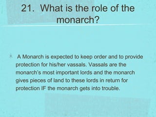 21. What is the role of the
        monarch?


A Monarch is expected to keep order and to provide
protection for his/her vassals. Vassals are the
monarch’s most important lords and the monarch
gives pieces of land to these lords in return for
protection IF the monarch gets into trouble.
 