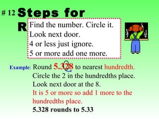 Steps for Rounding Find the number. Circle it. Look next door. 4 or less just ignore. 5 or more add one more. Example :  Round  5.328  to nearest  hundredth .   Circle the 2 in the hundredths place.  Look next door at the 8.    It is 5 or more so add 1 more to the    hundredths place.   5.328 rounds to 5.33 # 12 