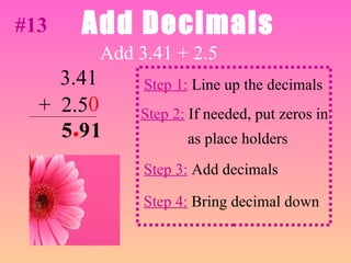 Add Decimals Add 3.41 + 2.5 1 Step 1:  Line up the decimals 3.41 +  2.5 Step 2:  If needed, put zeros in as place holders Step 3:  Add decimals Step 4:  Bring decimal down .  0 #13 9 5 