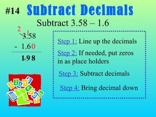 Subtract Decimals Subtract 3.58 – 1.6 8 Step 1:  Line up the decimals 3.58 -  1.6 Step 2:  If needed, put zeros in as place holders Step 3:  Subtract decimals Step 4:  Bring decimal down . 0 #14 2   1 9 1 