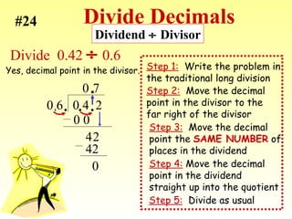 Divide Decimals Step 2:   Move the decimal point in the divisor to the far right of the divisor Step 5:   Divide as usual Step 1:   Write the problem in  the traditional long division Divide  0.42    0.6 0 6  0 4  2 . 0 0 0 4 2 7 42 0 Step 3:   Move the decimal  point the  SAME NUMBER  of places in the dividend Step 4:  Move the decimal point in the dividend  straight up into the quotient . . . . #24 Dividend    Divisor Yes, decimal point in the divisor. 