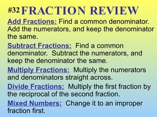 FRACTION REVIEW Add Fractions:  Find a common denominator.  Add the numerators, and keep the denominator the same. Subtract Fractions:   Find a common denominator.  Subtract the numerators, and keep the denominator the same. Multiply Fractions:   Multiply the numerators and denominators straight across. Divide Fractions:   Multiply the first fraction by the reciprocal of the second fraction. Mixed Numbers:   Change it to an improper fraction first. #32 