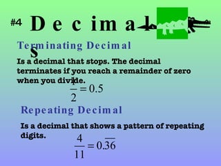 Decimals Terminating Decimal   Is a decimal that stops. The decimal terminates if you reach a remainder of zero when you divide. Repeating Decimal Is a decimal that shows a pattern of repeating digits. #4 