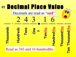 Decimal Place Value ___ , ___ ___ ___  ___ ___ ___ ___ Thousands Hundreds Tens Ones Ten ths Hundred ths Thousand ths Ten Thousand ths 2  4  3  1  6 Read as 243 and 16 hundredths #5 Decimals are read as “ and ” 