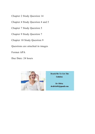 Chapter 2 Study Question 14
Chapter 4 Study Question 4 and 5
Chapter 7 Study Question 5
Chapter 9 Study Question 7
Chapter 10 Study Question 9
Questions are attached in images
Format APA
Due Date: 24 hours
 