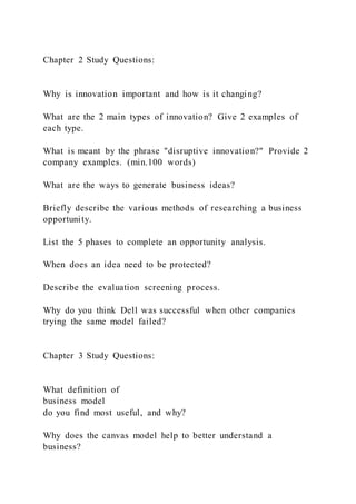 Chapter 2 Study Questions:
Why is innovation important and how is it changing?
What are the 2 main types of innovation? Give 2 examples of
each type.
What is meant by the phrase "disruptive innovation?" Provide 2
company examples. (min.100 words)
What are the ways to generate business ideas?
Briefly describe the various methods of researching a business
opportunity.
List the 5 phases to complete an opportunity analysis.
When does an idea need to be protected?
Describe the evaluation screening process.
Why do you think Dell was successful when other companies
trying the same model failed?
Chapter 3 Study Questions:
What definition of
business model
do you find most useful, and why?
Why does the canvas model help to better understand a
business?
 