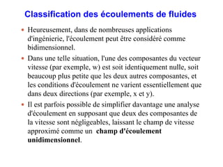 Classification des écoulements de fluides
 Heureusement, dans de nombreuses applications
d'ingénierie, l'écoulement peut être considéré comme
bidimensionnel.
 Dans une telle situation, l'une des composantes du vecteur
vitesse (par exemple, w) est soit identiquement nulle, soit
beaucoup plus petite que les deux autres composantes, et
les conditions d'écoulement ne varient essentiellement que
dans deux directions (par exemple, x et y).
 Il est parfois possible de simplifier davantage une analyse
d'écoulement en supposant que deux des composantes de
la vitesse sont négligeables, laissant le champ de vitesse
approximé comme un champ d'écoulement
unidimensionnel.
8
 