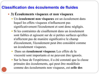 Classification des écoulements de fluides
 3) Écoulements visqueux et non visqueux
 Un écoulement non visqueux est un écoulement dans
lequel les effets visqueux n'influencent pas
significativement l'écoulement et sont donc négligés.
 Si les contraintes de cisaillement dans un écoulement
sont faibles et agissent sur de si petites surfaces qu'elles
n'affectent pas de manière significative le champ
d'écoulement, l'écoulement peut être considéré comme
un écoulement visqueux.
 Dans un écoulement visqueux Les effets de la
viscosité sont importants et ne peuvent être ignorés.
 Sur la base de l'expérience, il a été constaté que la classe
primaire des écoulements, qui peut être modélisée
comme des écoulements non visqueux, est celle des
 