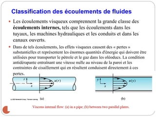 2
Classification des écoulements de fluides
 Les écoulements visqueux comprennent la grande classe des
écoulements internes, tels que les écoulements dans les
tuyaux, les machines hydrauliques et les conduits et dans les
canaux ouverts.
 Dans de tels écoulements, les effets visqueux causent des « pertes »
substantielles et représentent les énormes quantités d'énergie qui doivent être
utilisées pour transporter le pétrole et le gaz dans les oléoducs. La condition
antidérapante entraînant une vitesse nulle au niveau de la paroi et les
contraintes de cisaillement qui en résultent conduisent directement à ces
pertes.
 