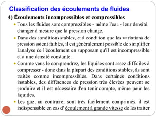 Classification des écoulements de fluides
4) Écoulements incompressibles et compressibles
 Tous les fluides sont compressibles - même l'eau - leur densité
changer à mesure que la pression change.
 Dans des conditions stables, et à condition que les variations de
pression soient faibles, il est généralement possible de simplifier
l'analyse de l'écoulement en supposant qu'il est incompressible
et a une densité constante.
 Comme vous le comprendrez, les liquides sont assez difficiles à
compresser - donc dans la plupart des conditions stables, ils sont
traités comme incompressibles. Dans certaines conditions
instables, des différences de pression très élevées peuvent se
produire et il est nécessaire d'en tenir compte, même pour les
liquides.
 Les gaz, au contraire, sont très facilement comprimés, il est
indispensable en cas d' écoulement à grande vitesse de les traiter
 