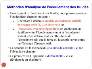 Méthodes d'analyse de l'écoulement des fluides
 En analysant le mouvement des fluides, nous pouvons prendre
l'un des deux chemins suivants :
1. Cherchant à décrire le modèle d'écoulement détaillé
en chaque point (x, y, z) du terrain ou
2. Travaillant avec une région finie, en établissant un
équilibre entre l'écoulement entrant et l'écoulement
sortant, et en déterminant les effets bruts de
l'écoulement tels que la force ou le couple sur un corps
ou l'échange d'énergie total.
 La seconde est la méthode du « volume de contrôle » et fait
l'objet de ce chapitre.
 La première est l' approche « différentielle » et est
développée au chapitre 4.
 