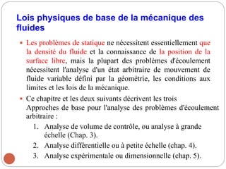 Lois physiques de base de la mécanique des
fluides
 Les problèmes de statique ne nécessitent essentiellement que
la densité du fluide et la connaissance de la position de la
surface libre, mais la plupart des problèmes d'écoulement
nécessitent l'analyse d'un état arbitraire de mouvement de
fluide variable défini par la géométrie, les conditions aux
limites et les lois de la mécanique.
 Ce chapitre et les deux suivants décrivent les trois
Approches de base pour l'analyse des problèmes d'écoulement
arbitraire :
1. Analyse de volume de contrôle, ou analyse à grande
échelle (Chap. 3).
2. Analyse différentielle ou à petite échelle (chap. 4).
3. Analyse expérimentale ou dimensionnelle (chap. 5).
 