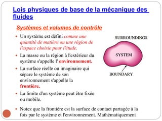 Lois physiques de base de la mécanique des
fluides
Systèmes et volumes de contrôle
 Un système est défini comme une
quantité de matière ou une région de
l'espace choisie pour l'étude.
 La masse ou la région à l'extérieur du
système s'appelle l' environnement.
 La surface réelle ou imaginaire qui
sépare le système de son
environnement s'appelle la
frontière.
 La limite d'un système peut être fixée
ou mobile.
 Notez que la frontière est la surface de contact partagée à la
fois par le système et l'environnement. Mathématiquement
 