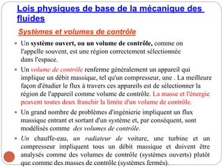 Lois physiques de base de la mécanique des
fluides
Systèmes et volumes de contrôle
 Un système ouvert, ou un volume de contrôle, comme on
l'appelle souvent, est une région correctement sélectionnée
dans l'espace.
 Un volume de contrôle renferme généralement un appareil qui
implique un débit massique, tel qu'un compresseur, une . La meilleure
façon d'étudier le flux à travers ces appareils est de sélectionner la
région de l'appareil comme volume de contrôle. La masse et l'énergie
peuvent toutes deux franchir la limite d'un volume de contrôle.
 Un grand nombre de problèmes d'ingénierie impliquent un flux
massique entrant et sortant d'un système et, par conséquent, sont
modélisés comme des volumes de contrôle.
 Un chauffe-eau, un radiateur de voiture, une turbine et un
compresseur impliquent tous un débit massique et doivent être
analysés comme des volumes de contrôle (systèmes ouverts) plutôt
que comme des masses de contrôle (systèmes fermés).
 