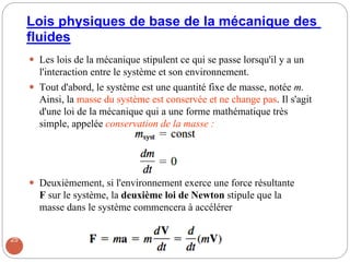Lois physiques de base de la mécanique des
fluides
 Les lois de la mécanique stipulent ce qui se passe lorsqu'il y a un
l'interaction entre le système et son environnement.
 Tout d'abord, le système est une quantité fixe de masse, notée m.
Ainsi, la masse du système est conservée et ne change pas. Il s'agit
d'une loi de la mécanique qui a une forme mathématique très
simple, appelée conservation de la masse :
 Deuxièmement, si l'environnement exerce une force résultante
F sur le système, la deuxième loi de Newton stipule que la
masse dans le système commencera à accélérer
25
 