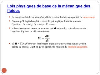Lois physiques de base de la mécanique des
fluides
 La deuxième loi de Newton s'appelle la relation linéaire de quantité de mouvement.
 Notons qu'il s'agit d'une loi vectorielle qui implique les trois scalaires
équations Fx = max, Fy = may et Fz = maz.
 si l'environnement exerce un moment net M autour du centre de masse du
système, il y aura un effet de rotation
 où H = ∑(r xV) δm est le moment angulaire du système autour de son
centre de masse. C'est ce qu'on appelle la relation du moment angulaire.
26
 