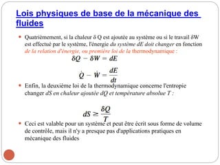 Lois physiques de base de la mécanique des
fluides
 Quatrièmement, si la chaleur δ Q est ajoutée au système ou si le travail δW
est effectué par le système, l'énergie du système dE doit changer en fonction
de la relation d'énergie, ou première loi de la thermodynamique :
 Enfin, la deuxième loi de la thermodynamique concerne l'entropie
changer dS en chaleur ajoutée dQ et température absolue T :
 Ceci est valable pour un système et peut être écrit sous forme de volume
de contrôle, mais il n'y a presque pas d'applications pratiques en
mécanique des fluides
27
 