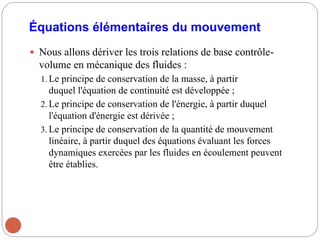 Équations élémentaires du mouvement
 Nous allons dériver les trois relations de base contrôle-
volume en mécanique des fluides :
1. Le principe de conservation de la masse, à partir
duquel l'équation de continuité est développée ;
2. Le principe de conservation de l'énergie, à partir duquel
l'équation d'énergie est dérivée ;
3. Le principe de conservation de la quantité de mouvement
linéaire, à partir duquel des équations évaluant les forces
dynamiques exercées par les fluides en écoulement peuvent
être établies.
 