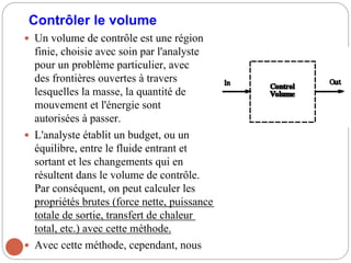 Contrôler le volume
 Un volume de contrôle est une région
finie, choisie avec soin par l'analyste
pour un problème particulier, avec
des frontières ouvertes à travers
lesquelles la masse, la quantité de
mouvement et l'énergie sont
autorisées à passer.
 L'analyste établit un budget, ou un
équilibre, entre le fluide entrant et
sortant et les changements qui en
résultent dans le volume de contrôle.
Par conséquent, on peut calculer les
propriétés brutes (force nette, puissance
totale de sortie, transfert de chaleur
total, etc.) avec cette méthode.
 Avec cette méthode, cependant, nous
 