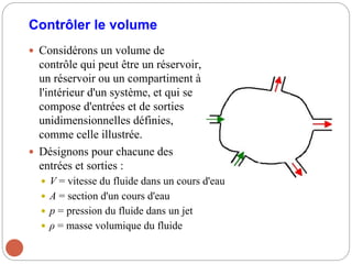 Contrôler le volume
 Considérons un volume de
contrôle qui peut être un réservoir,
un réservoir ou un compartiment à
l'intérieur d'un système, et qui se
compose d'entrées et de sorties
unidimensionnelles définies,
comme celle illustrée.
 Désignons pour chacune des
entrées et sorties :
 V = vitesse du fluide dans un cours d'eau
 A = section d'un cours d'eau
 p = pression du fluide dans un jet
 ρ = masse volumique du fluide
 
