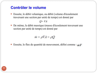Contrôler le volume
 Ensuite, le débit volumique, ou débit (volume d'écoulement
traversant une section par unité de temps) est donné par
Q= VA
 De même, le débit massique (masse d'écoulement traversant une
section par unité de temps) est donné par
 Ensuite, le flux de quantité de mouvement, défini comme :
32
 