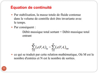 Équation de continuité
 Par stabilisation, la masse totale de fluide contenue
dans le volume de contrôle doit être invariante avec
le temps.
 Par conséquent :
Débit massique total sortant = Débit massique total
entrant
 ce qui se traduit par cette relation mathématique, Où M est le
nombre d'entrées et N est le nombre de sorties.
33
 