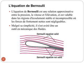 L'équation de Bernoulli
 L'équation de Bernoulli est une relation approximative
entre la pression, la vitesse et l'élévation, et est valable
dans les régions d'écoulement stable et incompressible où
les forces de frottement nettes sont négligeables.
 Malgré sa simplicité, il s'est avéré être un
outil en mécanique des fluides.
37
 