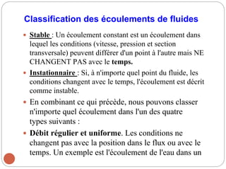 Classification des écoulements de fluides
 Stable : Un écoulement constant est un écoulement dans
lequel les conditions (vitesse, pression et section
transversale) peuvent différer d'un point à l'autre mais NE
CHANGENT PAS avec le temps.
 Instationnaire : Si, à n'importe quel point du fluide, les
conditions changent avec le temps, l'écoulement est décrit
comme instable.
 En combinant ce qui précède, nous pouvons classer
n'importe quel écoulement dans l'un des quatre
types suivants :
 Débit régulier et uniforme. Les conditions ne
changent pas avec la position dans le flux ou avec le
temps. Un exemple est l'écoulement de l'eau dans un
 