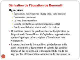 Dérivation de l'équation de Bernoulli
Hypothèses
 Écoulement non visqueux (fluide idéal, sans friction)
 Écoulement permanent
 Le long d'un streamline
 Densité constante (écoulement incompressible)
 Pas de travail d'arbre ni de transfert de chaleur
 Il faut faire preuve de prudence lors de l'application de
l'équation de Bernoulli car il s'agit d'une approximation
qui ne s'applique qu'aux régions d'écoulement non
visqueuses.
 L'approximation de Bernoulli est généralement utile
dans les régions d'écoulement en dehors des couches
limites et des sillages, où le mouvement du fluide est
régi par les effets combinés des forces de pression et de
 