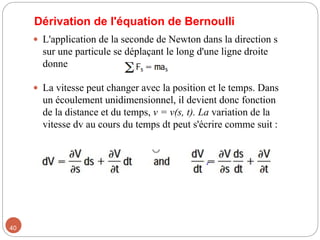 Dérivation de l'équation de Bernoulli
 L'application de la seconde de Newton dans la direction s
sur une particule se déplaçant le long d'une ligne droite
donne
 La vitesse peut changer avec la position et le temps. Dans
un écoulement unidimensionnel, il devient donc fonction
de la distance et du temps, v = v(s, t). La variation de la
vitesse dv au cours du temps dt peut s'écrire comme suit :
40
 
