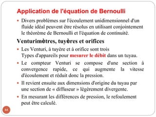 Application de l'équation de Bernoulli
 Divers problèmes sur l'écoulement unidimensionnel d'un
fluide idéal peuvent être résolus en utilisant conjointement
le théorème de Bernoulli et l'équation de continuité.
Venturimètres, tuyères et orifices
 Les Venturi, à tuyère et à orifice sont trois
Types d'appareils pour mesurer le débit dans un tuyau.
 Le compteur Venturi se compose d'une section à
convergence rapide, ce qui augmente la vitesse
d'écoulement et réduit donc la pression.
 Il revient ensuite aux dimensions d'origine du tuyau par
une section de « diffuseur » légèrement divergente.
 En mesurant les différences de pression, le refoulement
peut être calculé.
44
 