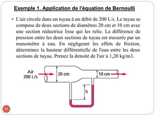 Exemple 1. Application de l'équation de Bernoulli
 L'air circule dans un tuyau à un débit de 200 L/s. Le tuyau se
compose de deux sections de diamètres 20 cm et 10 cm avec
une section réductrice lisse qui les relie. La différence de
pression entre les deux sections de tuyau est mesurée par un
manomètre à eau. En négligeant les effets de friction,
déterminez la hauteur différentielle de l'eau entre les deux
sections de tuyau. Prenez la densité de l'air à 1,20 kg/m3.
47
 
