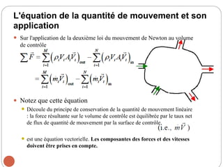 L'équation de la quantité de mouvement et son
application
 Sur l'application de la deuxième loi du mouvement de Newton au volume
de contrôle
 Notez que cette équation
 Découle du principe de conservation de la quantité de mouvement linéaire
: la force résultante sur le volume de contrôle est équilibrée par le taux net
de flux de quantité de mouvement par la surface de contrôle.
 est une équation vectorielle. Les composantes des forces et des vitesses
doivent être prises en compte.
64
 